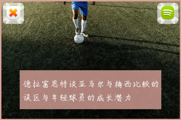 德拉富恩特谈亚马尔与梅西比较的误区与年轻球员的成长潜力