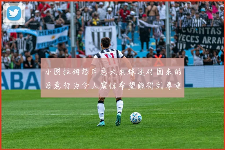 小图拉姆怒斥意大利球迷对国米的恶意行为令人震惊希望能得到尊重与支持