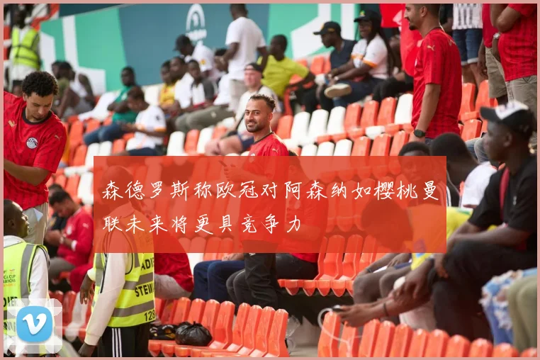 森德罗斯称欧冠对阿森纳如樱桃曼联未来将更具竞争力