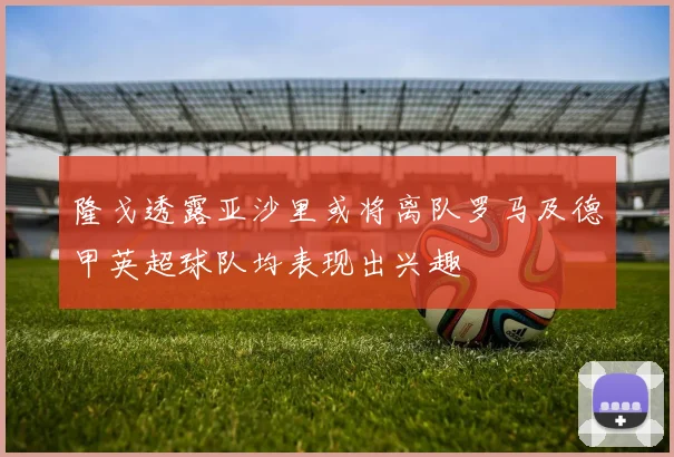 隆戈透露亚沙里或将离队罗马及德甲英超球队均表现出兴趣