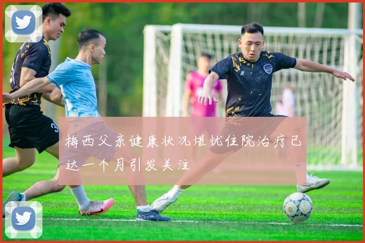梅西父亲健康状况堪忧住院治疗已达一个月引发关注