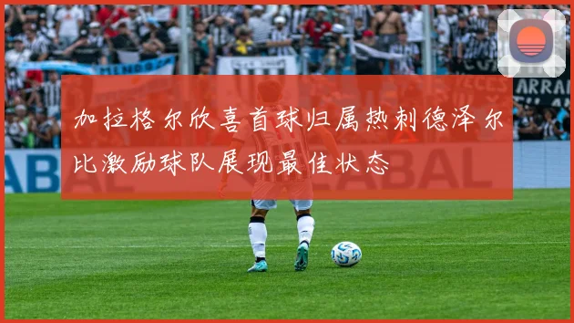 加拉格尔欣喜首球归属热刺德泽尔比激励球队展现最佳状态