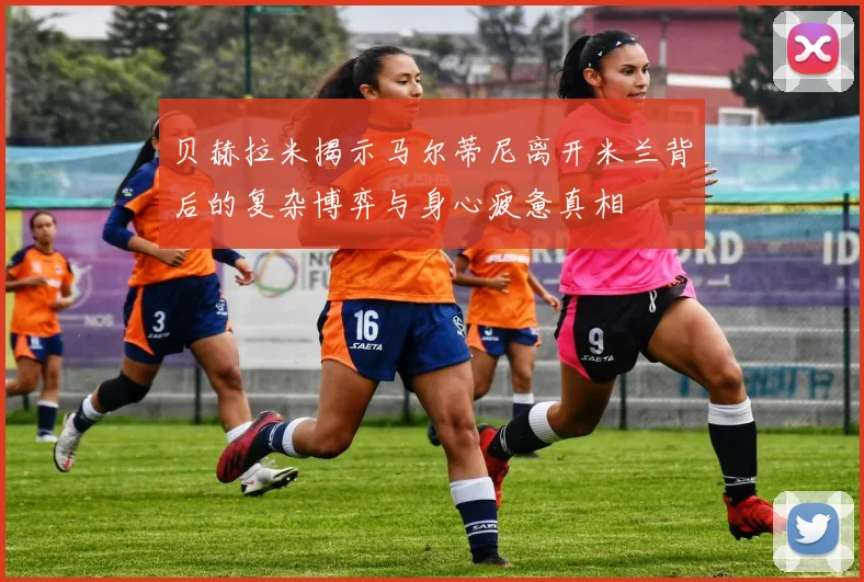 贝赫拉米揭示马尔蒂尼离开米兰背后的复杂博弈与身心疲惫真相