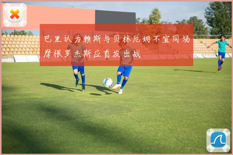 巴里认为赖斯与贝林厄姆不宜同场摩根罗杰斯应首发出战
