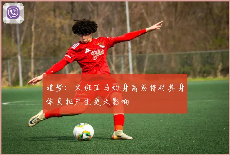 追梦：文班亚马的身高或将对其身体负担产生更大影响