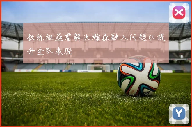 教练组亟需解决瀚森融入问题以提升全队表现