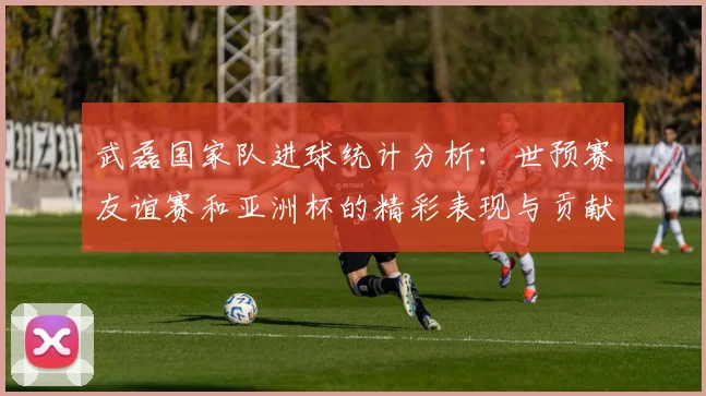 武磊国家队进球统计分析：世预赛友谊赛和亚洲杯的精彩表现与贡献