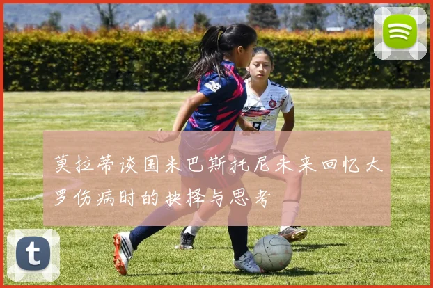 莫拉蒂谈国米巴斯托尼未来回忆大罗伤病时的抉择与思考