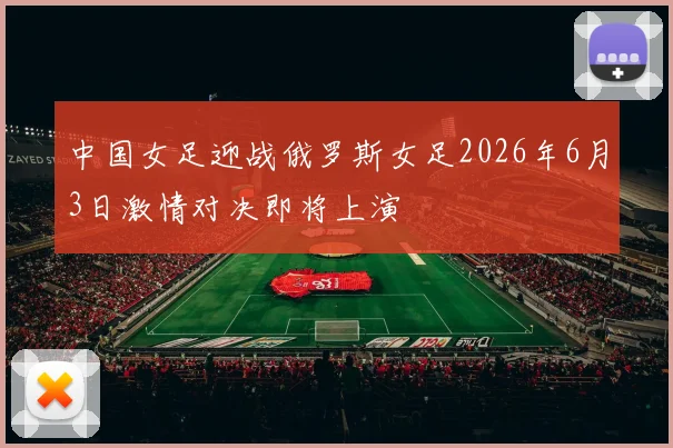 中国女足迎战俄罗斯女足2026年6月3日激情对决即将上演