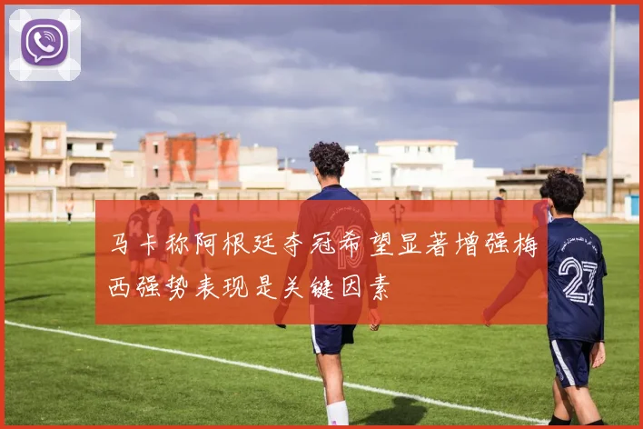 马卡称阿根廷夺冠希望显著增强梅西强势表现是关键因素