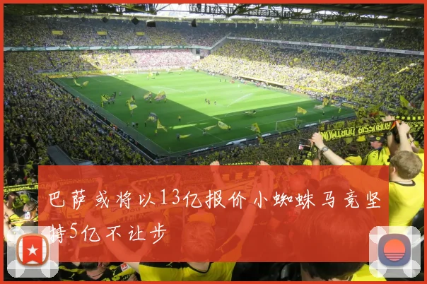 巴萨或将以13亿报价小蜘蛛马竞坚持5亿不让步
