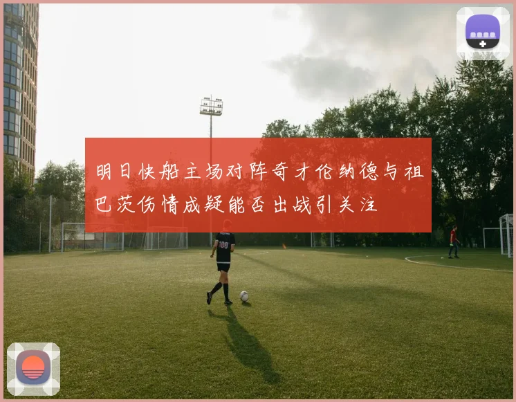 明日快船主场对阵奇才伦纳德与祖巴茨伤情成疑能否出战引关注