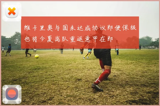 维卡里奥与国米达成协议即便保级也将今夏离队重返意甲在即