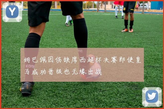 姆巴佩因伤缺席西超杯决赛即使皇马成功晋级也无缘出战