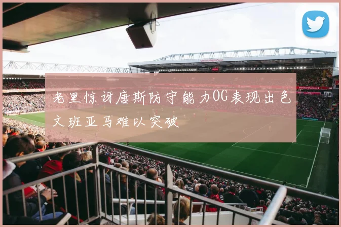 老里惊讶唐斯防守能力OG表现出色文班亚马难以突破