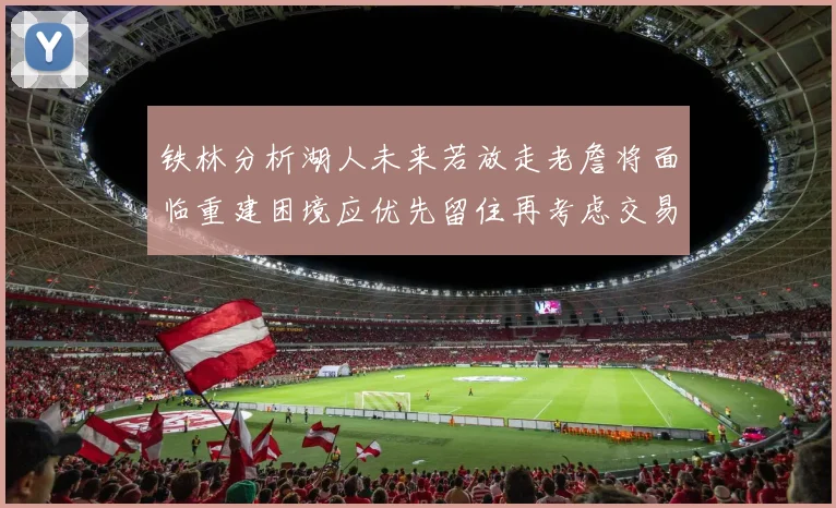 铁林分析湖人未来若放走老詹将面临重建困境应优先留住再考虑交易