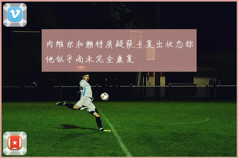 内维尔和赖特质疑萨卡复出状态称他似乎尚未完全康复