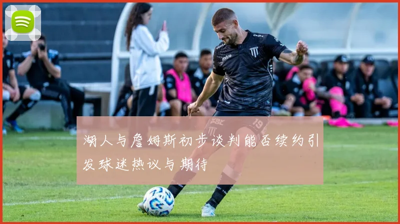 湖人与詹姆斯初步谈判能否续约引发球迷热议与期待