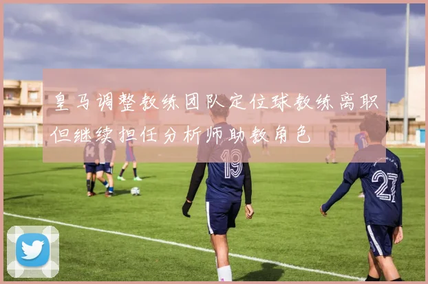 皇马调整教练团队定位球教练离职但继续担任分析师助教角色