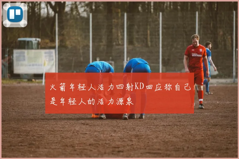 火箭年轻人活力四射KD回应称自己是年轻人的活力源泉