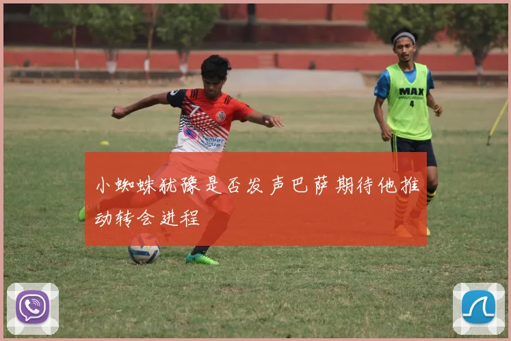 小蜘蛛犹豫是否发声巴萨期待他推动转会进程