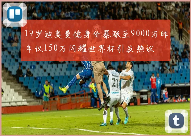 19岁迪奥曼德身价暴涨至9000万昨年仅150万闪耀世界杯引发热议