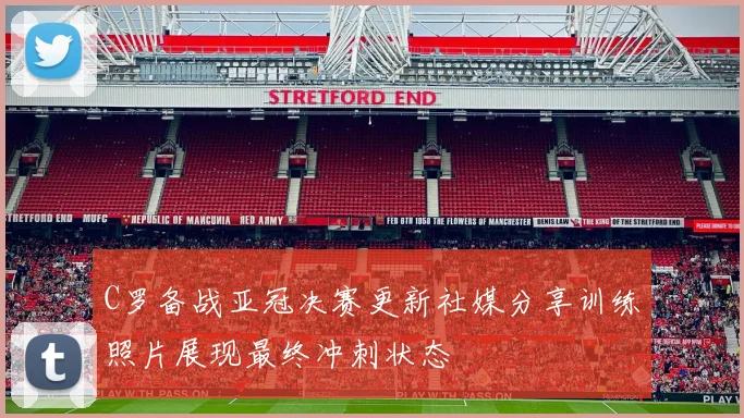 C罗备战亚冠决赛更新社媒分享训练照片展现最终冲刺状态