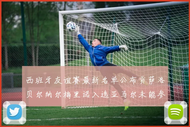 西班牙友谊赛最新名单公布贡萨洛贝尔纳尔梅里诺入选亚马尔未能参赛