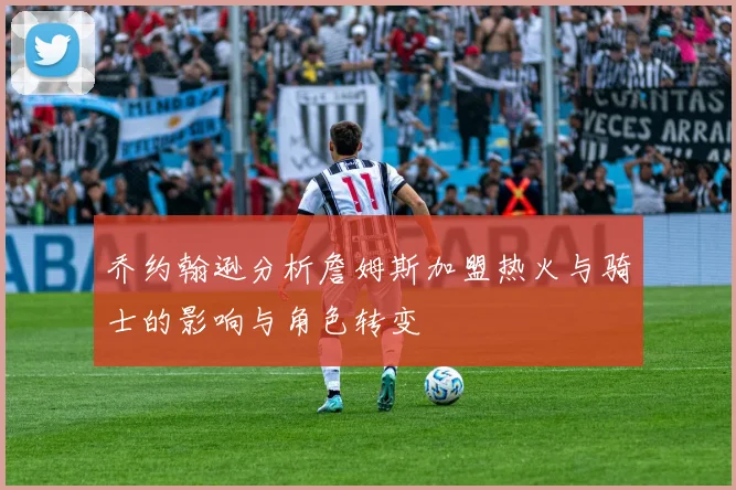 乔约翰逊分析詹姆斯加盟热火与骑士的影响与角色转变