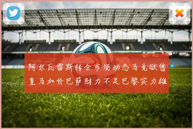 阿尔瓦雷斯转会市场动态马竞欲售皇马加价巴萨财力不足巴黎实力雄厚