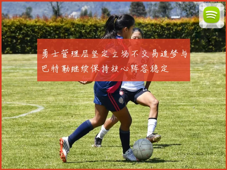 勇士管理层坚定立场不交易追梦与巴特勒继续保持核心阵容稳定
