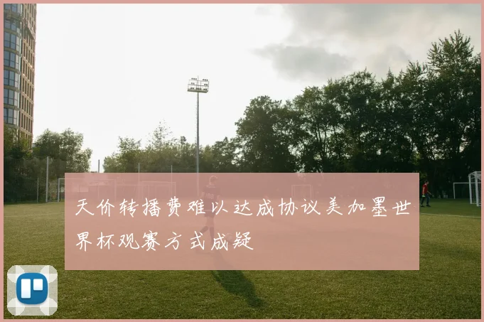 天价转播费难以达成协议美加墨世界杯观赛方式成疑