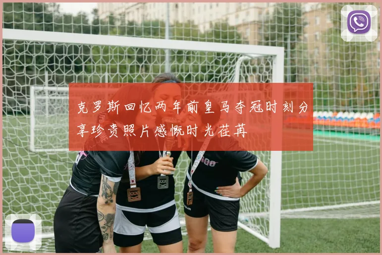 克罗斯回忆两年前皇马夺冠时刻分享珍贵照片感慨时光荏苒