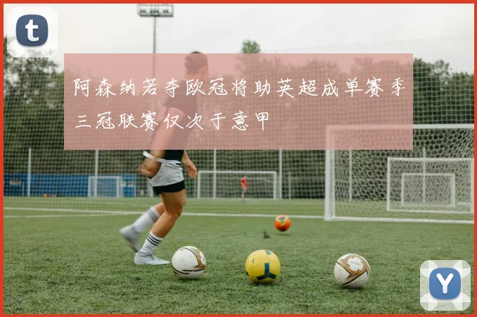 阿森纳若夺欧冠将助英超成单赛季三冠联赛仅次于意甲
