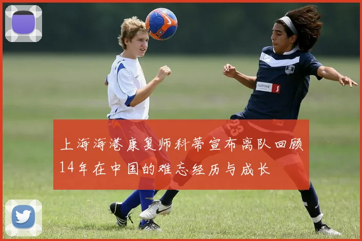 上海海港康复师科蒂宣布离队回顾14年在中国的难忘经历与成长